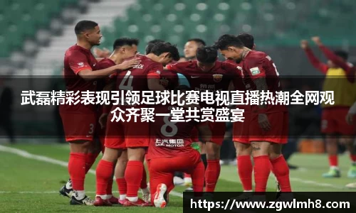 武磊精彩表现引领足球比赛电视直播热潮全网观众齐聚一堂共赏盛宴